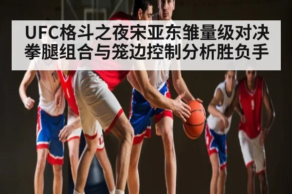UFC格斗之夜宋亚东雏量级对决拳腿组合与笼边控制分析胜负手