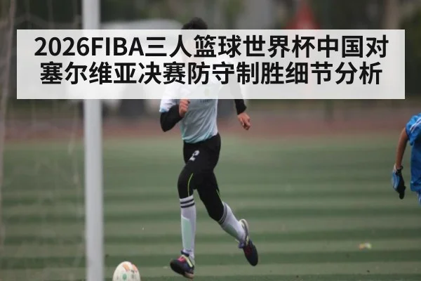 2026FIBA三人篮球世界杯中国对塞尔维亚决赛防守制胜细节分析