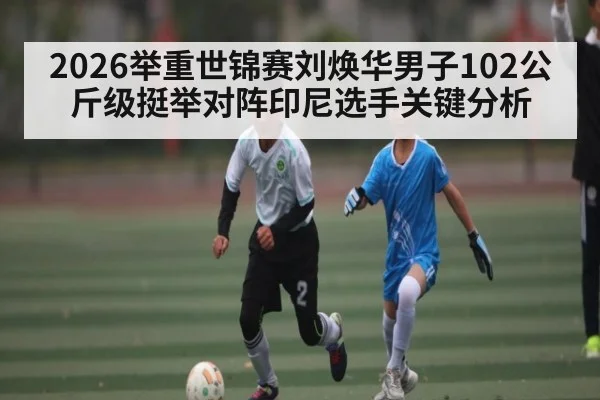 2026举重世锦赛刘焕华男子102公斤级挺举对阵印尼选手关键分析